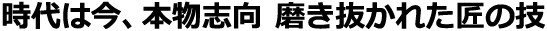 時代は今、本物志向 磨き抜かれた匠の技